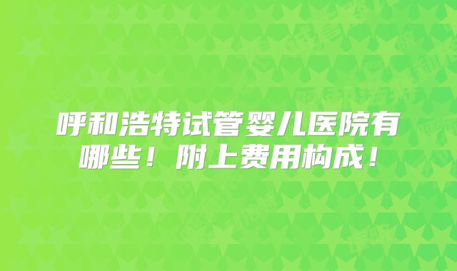 呼和浩特试管婴儿医院有哪些！附上费用构成！
