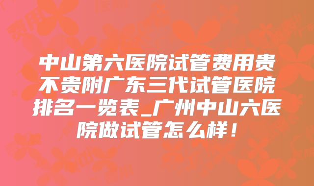 中山第六医院试管费用贵不贵附广东三代试管医院排名一览表_广州中山六医院做试管怎么样!