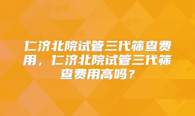 仁济北院试管三代筛查费用，仁济北院试管三代筛查费用高吗？