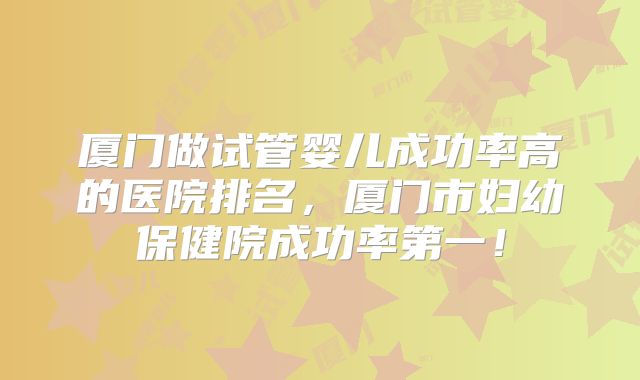 厦门做试管婴儿成功率高的医院排名,厦门市妇幼保健院成功率第一!