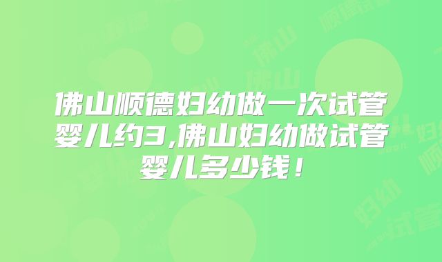 佛山顺德妇幼做一次试管婴儿约3,佛山妇幼做试管婴儿多少钱！