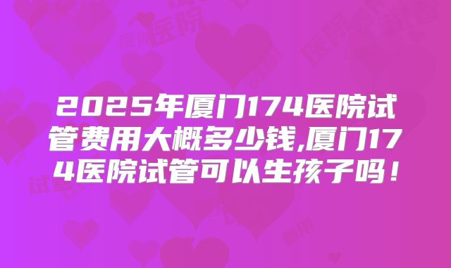 2025年厦门174医院试管费用大概多少钱,厦门174医院试管可以生孩子吗！