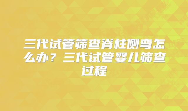 三代试管筛查脊柱侧弯怎么办?三代试管婴儿筛查过程