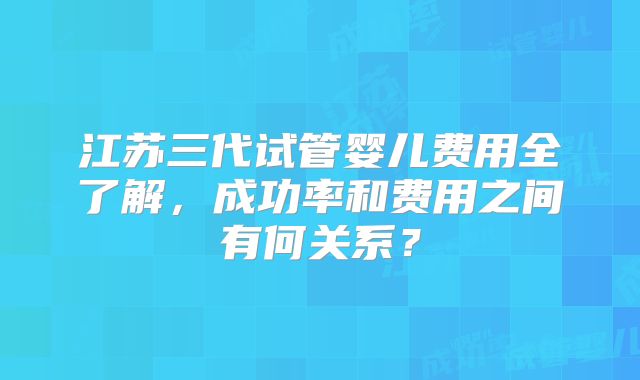 江苏三代试管婴儿费用全了解,成功率和费用之间有何关系?
