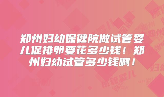 郑州妇幼保健院做试管婴儿促排卵要花多少钱！郑州妇幼试管多少钱啊！