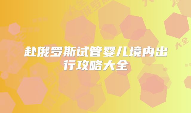 赴俄罗斯试管婴儿境内出行攻略大全