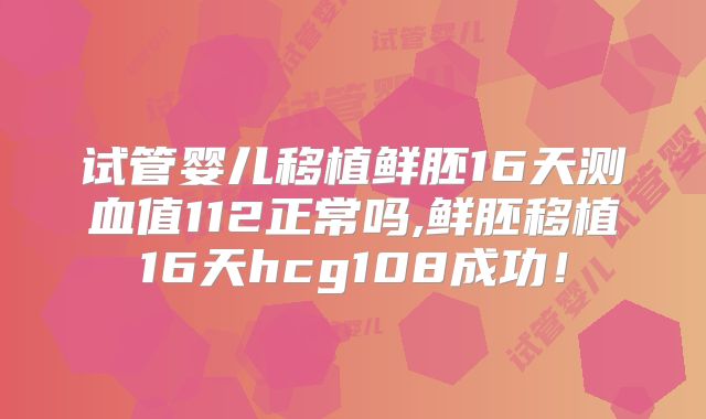 试管婴儿移植鲜胚16天测血值112正常吗,鲜胚移植16天hcg108成功！