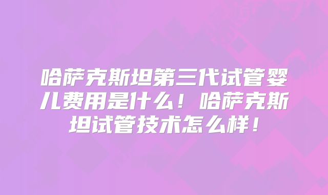 哈萨克斯坦第三代试管婴儿费用是什么！哈萨克斯坦试管技术怎么样！