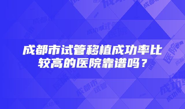 成都市试管移植成功率比较高的医院靠谱吗？