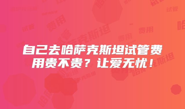 自己去哈萨克斯坦试管费用贵不贵?让爱无忧!