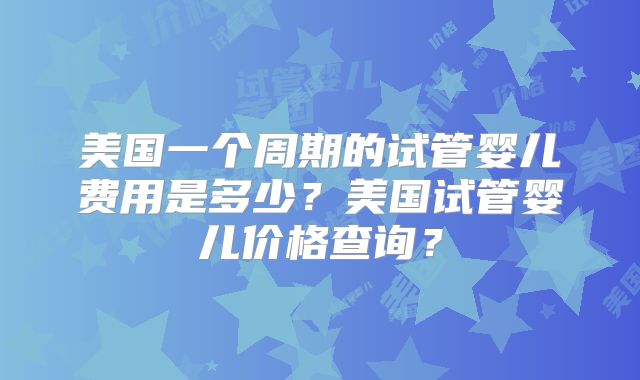 美国一个周期的试管婴儿费用是多少？美国试管婴儿价格查询？