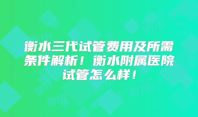 衡水三代试管费用及所需条件解析！衡水附属医院试管怎么样！