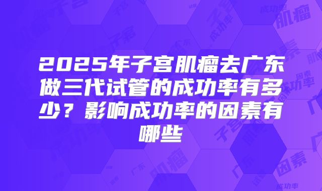 2025年子宫肌瘤去广东做三代试管的成功率有多少?影响成功率的因素有哪些