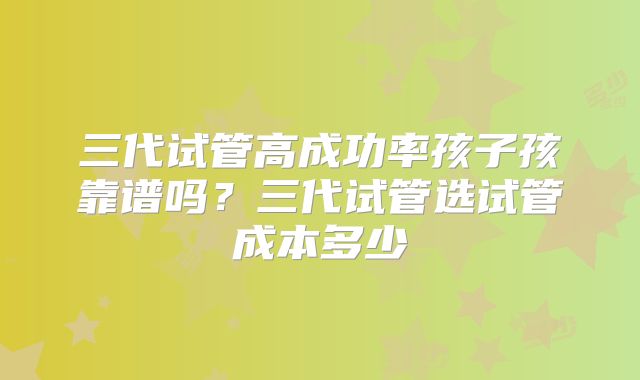 三代试管高成功率孩子孩靠谱吗？三代试管选试管成本多少