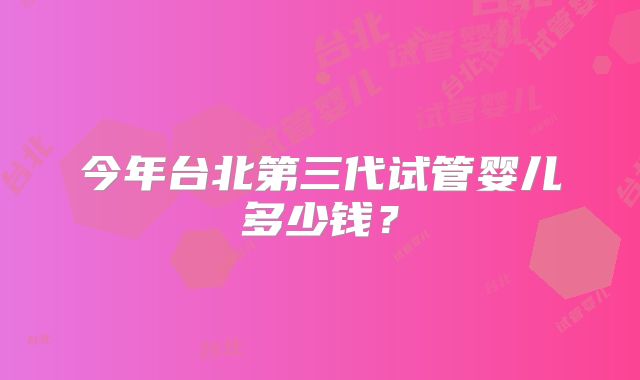 今年台北第三代试管婴儿多少钱？