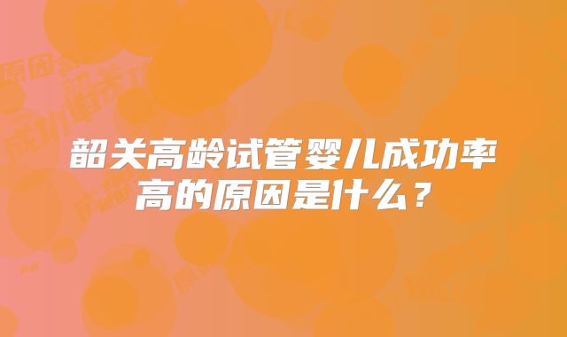 韶关高龄试管婴儿成功率高的原因是什么？