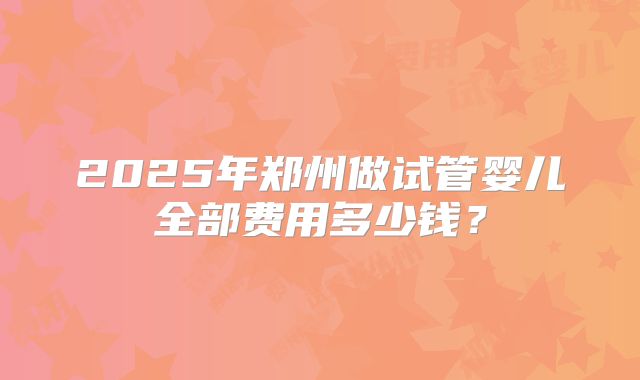 2025年郑州做试管婴儿全部费用多少钱?