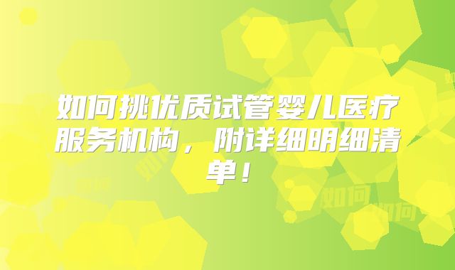 如何挑优质试管婴儿医疗服务机构，附详细明细清单！
