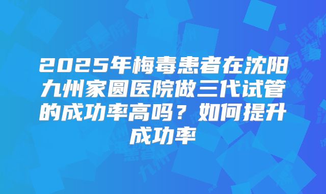 2025年梅毒患者在沈阳九州家圆医院做三代试管的成功率高吗?如何提升成功率
