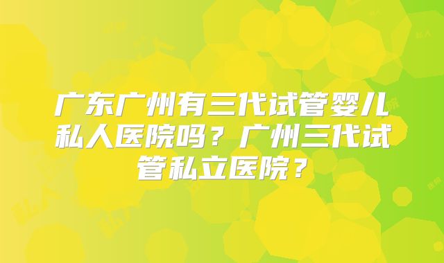 广东广州有三代试管婴儿私人医院吗？广州三代试管私立医院？