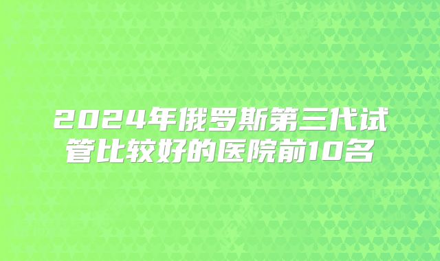 2024年俄罗斯第三代试管比较好的医院前10名