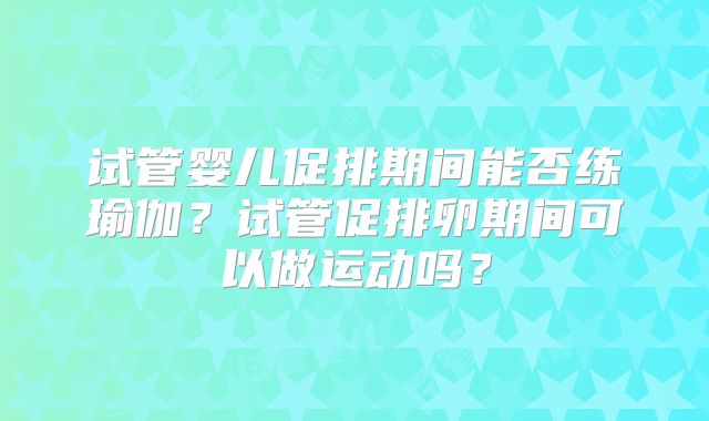 试管婴儿促排期间能否练瑜伽？试管促排卵期间可以做运动吗？