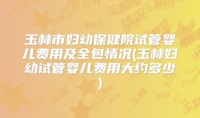 玉林市妇幼保健院试管婴儿费用及全包情况(玉林妇幼试管婴儿费用大约多少)