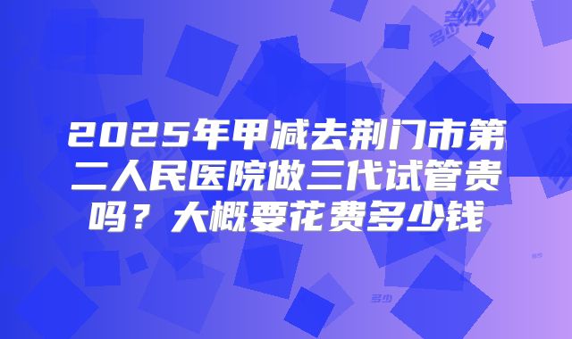 2025年甲减去荆门市第二人民医院做三代试管贵吗?大概要花费多少钱