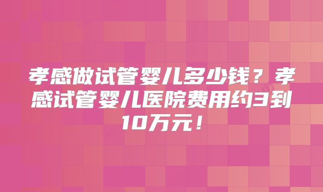 孝感做试管婴儿多少钱？孝感试管婴儿医院费用约3到10万元！