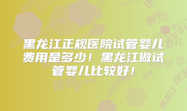 黑龙江正规医院试管婴儿费用是多少!黑龙江做试管婴儿比较好!