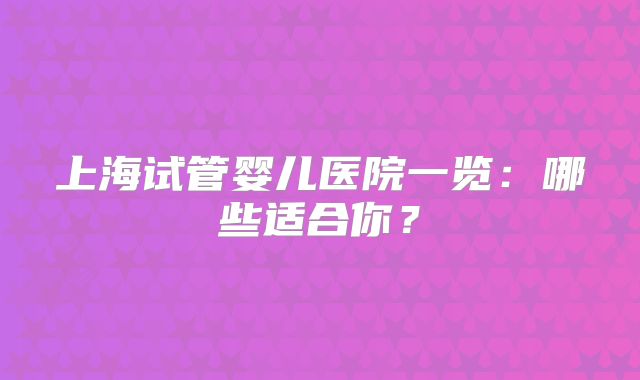 上海试管婴儿医院一览：哪些适合你？