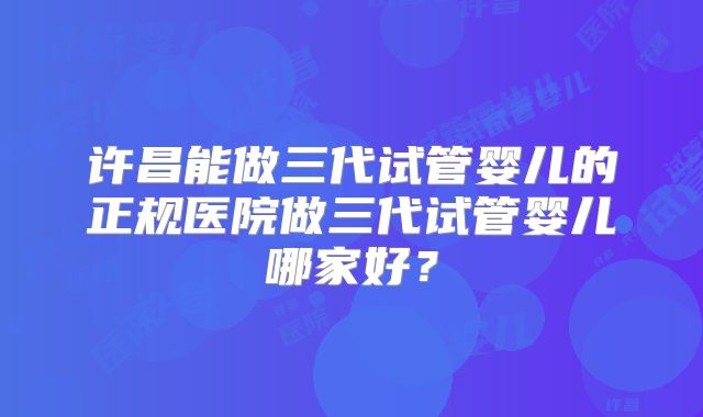 许昌能做三代试管婴儿的正规医院做三代试管婴儿哪家好？