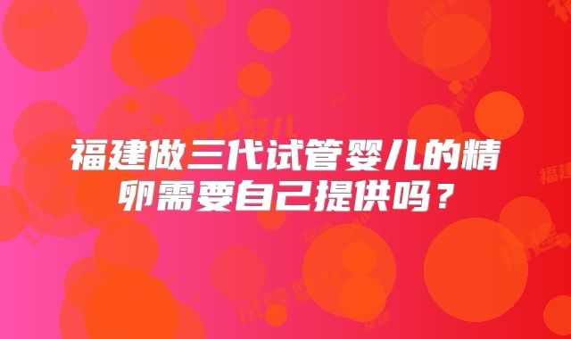 福建做三代试管婴儿的精卵需要自己提供吗？