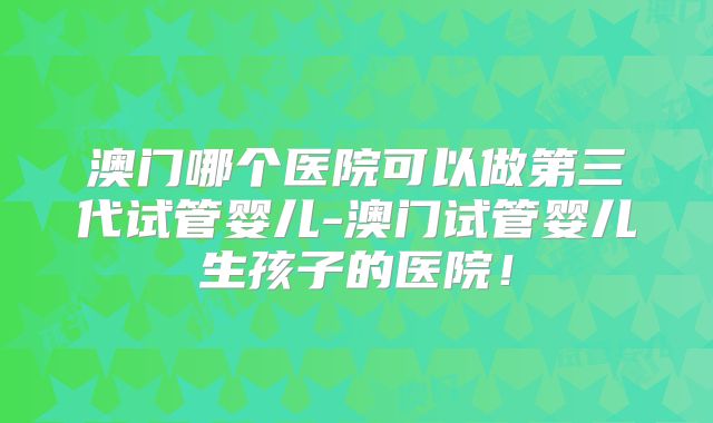 澳门哪个医院可以做第三代试管婴儿-澳门试管婴儿生孩子的医院!