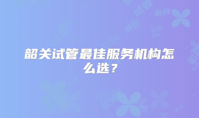 韶关试管最佳服务机构怎么选？