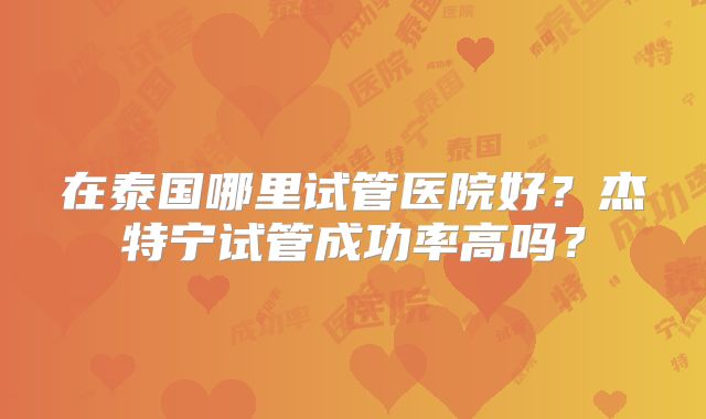 在泰国哪里试管医院好？杰特宁试管成功率高吗？