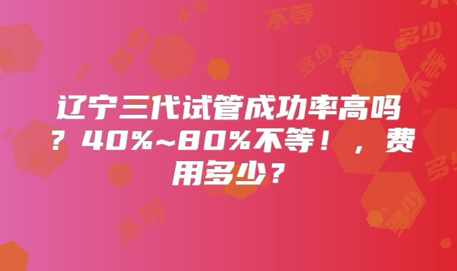 辽宁三代试管成功率高吗?40%~80%不等!,费用多少?