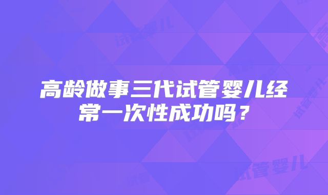 高龄做事三代试管婴儿经常一次性成功吗？