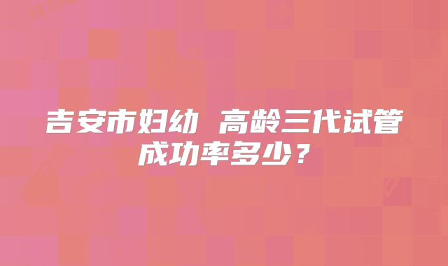 吉安市妇幼 高龄三代试管成功率多少？