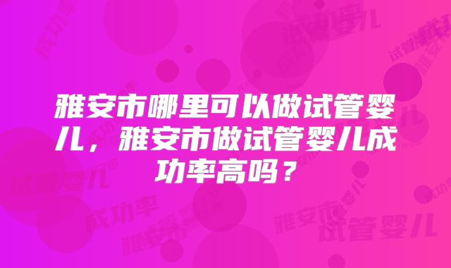 雅安市哪里可以做试管婴儿,雅安市做试管婴儿成功率高吗?