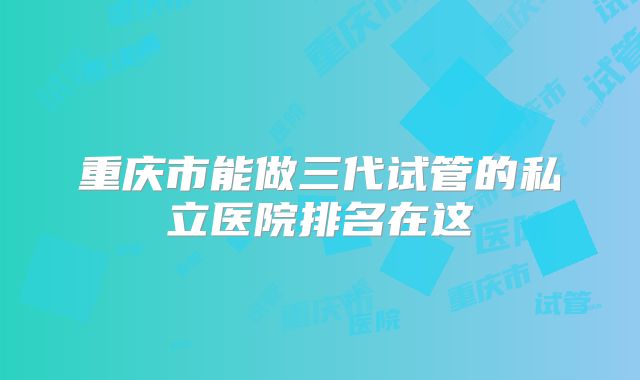 重庆市能做三代试管的私立医院排名在这