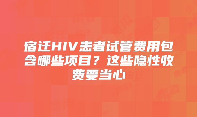 宿迁HIV患者试管费用包含哪些项目?这些隐性收费要当心