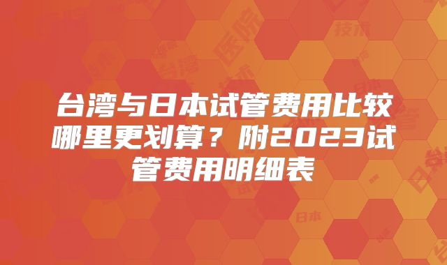 台湾与日本试管费用比较哪里更划算？附2023试管费用明细表