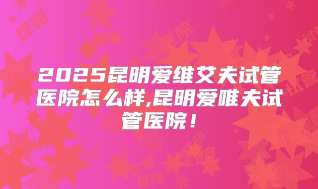 2025昆明爱维艾夫试管医院怎么样,昆明爱唯夫试管医院！