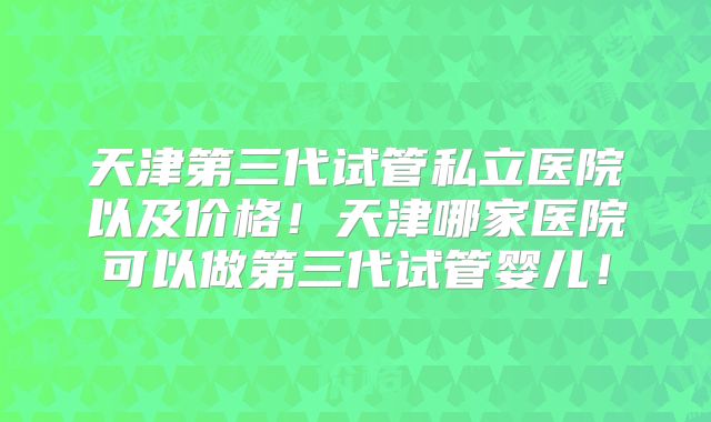 天津第三代试管私立医院以及价格!天津哪家医院可以做第三代试管婴儿!
