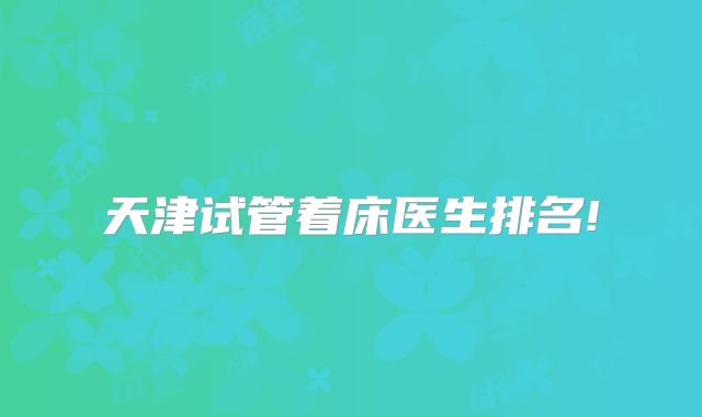 天津试管着床医生排名!