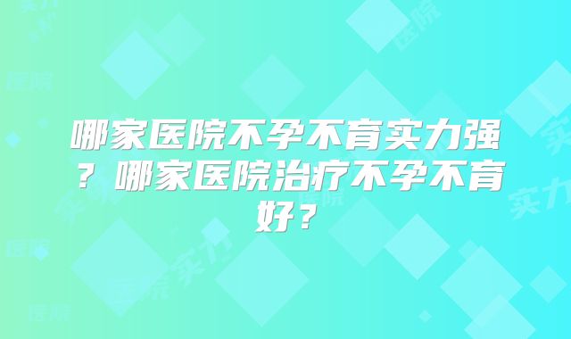 哪家医院不孕不育实力强?哪家医院治疗不孕不育好?