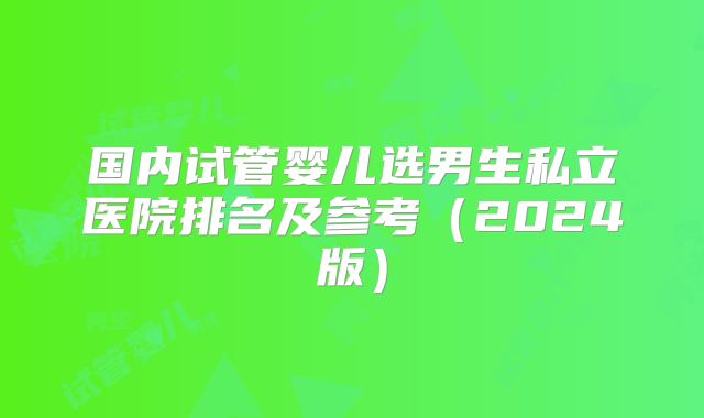 国内试管婴儿选男生私立医院排名及参考（2024版）