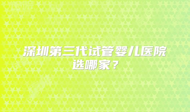 深圳第三代试管婴儿医院选哪家?
