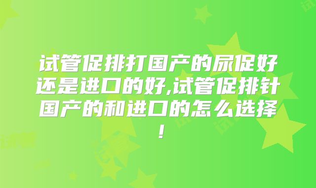 试管促排打国产的尿促好还是进口的好,试管促排针国产的和进口的怎么选择！